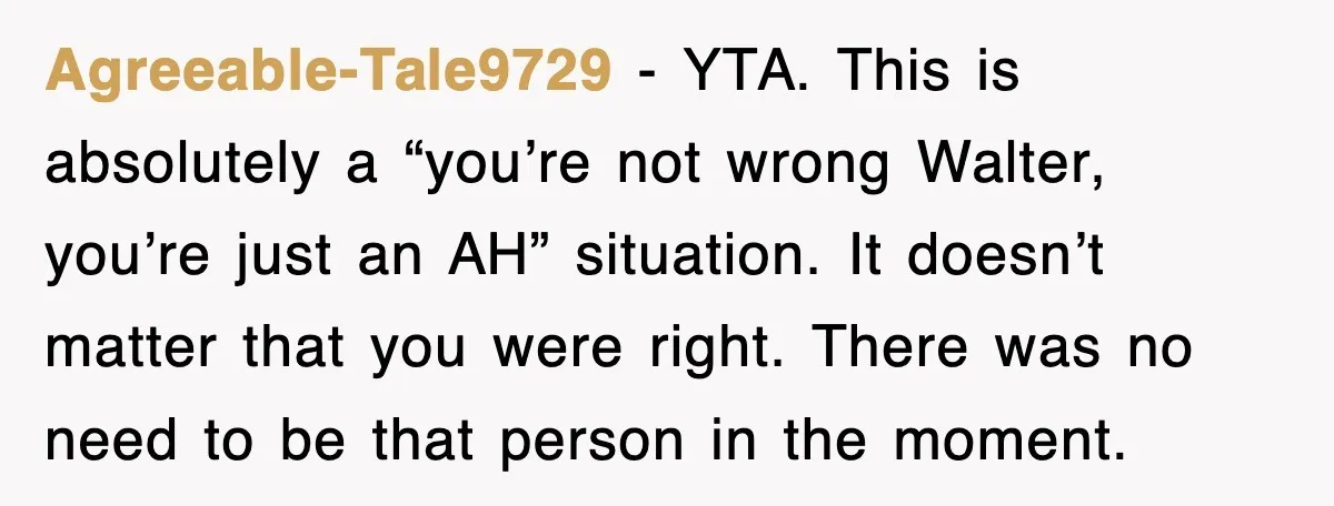Agreeable-Tale9729 − YTA. This is absolutely a “you’re not wrong Walter, you’re just an AH” situation. It doesn’t matter that you were right. There was no need to be that...