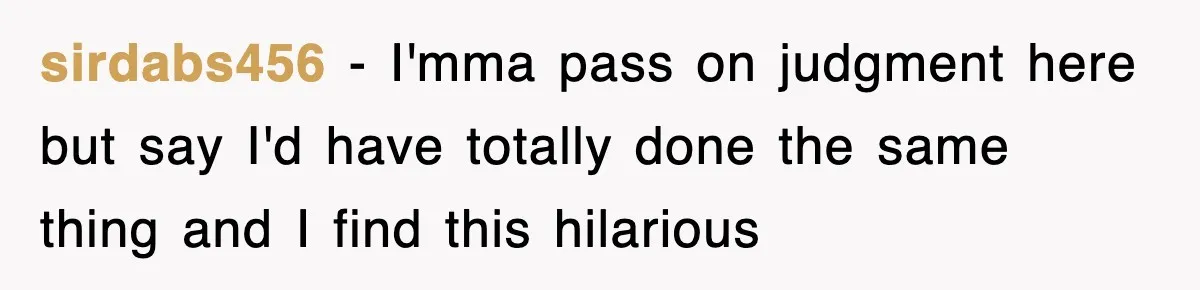 sirdabs456 − I'mma pass on judgment here but say I'd have totally done the same thing and I find this hilarious