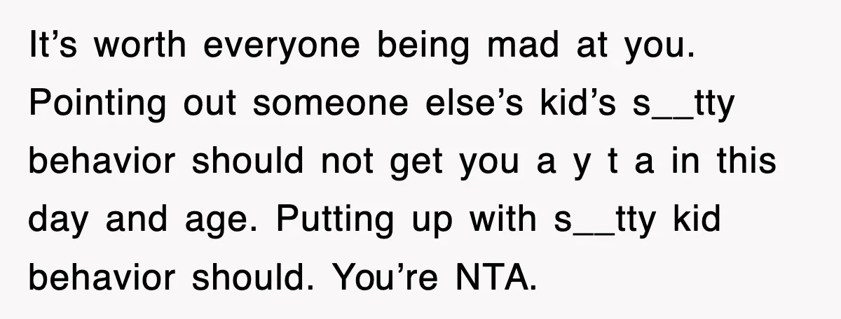 It’s worth everyone being mad at you. Pointing out someone else’s kid’s s__tty behavior should not get you a y t a in this day and age. Putting up with...