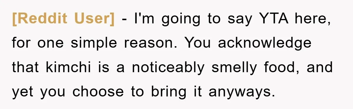 [Reddit User] − I'm going to say YTA here, for one simple reason. You acknowledge that kimchi is a noticeably smelly food, and yet you choose to bring it anyways.
