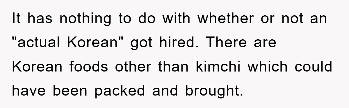 Coworker Slams Man’s Kimchi Lunch, Then Accuses Him of Playing the Race Card It has nothing to do with whether or not an "actual Korean" got hired. There are Korean foods other than kimchi which could have been packed and brought.