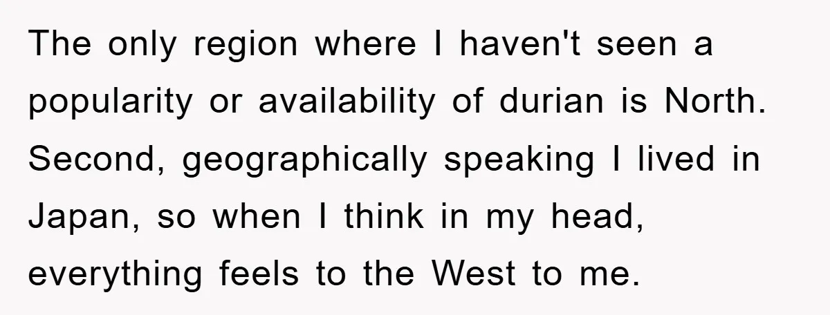 Coworker Slams Man’s Kimchi Lunch, Then Accuses Him of Playing the Race Card The only region where I haven't seen a popularity or availability of durian is North. Second, geographically speaking I lived in Japan, so when I think in my head, everything...