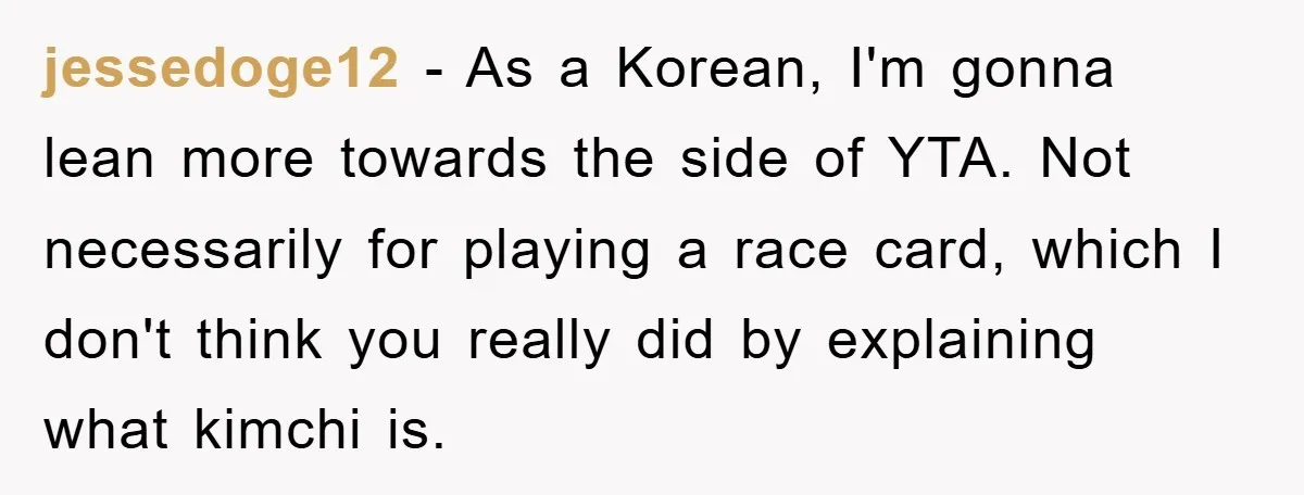 Coworker Slams Man’s Kimchi Lunch, Then Accuses Him of Playing the Race Card jessedoge12 − As a Korean, I'm gonna lean more towards the side of YTA. Not necessarily for playing a race card, which I don't think you really did by explaining...