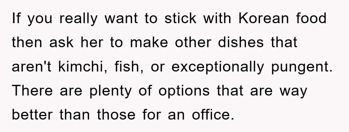 Coworker Slams Man’s Kimchi Lunch, Then Accuses Him of Playing the Race Card If you really want to stick with Korean food then ask her to make other dishes that aren't kimchi, fish, or exceptionally pungent. There are plenty of options that are...