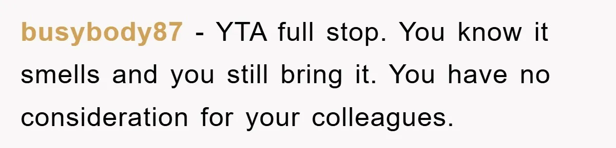 Coworker Slams Man’s Kimchi Lunch, Then Accuses Him of Playing the Race Card busybody87 − YTA full stop. You know it smells and you still bring it. You have no consideration for your colleagues.