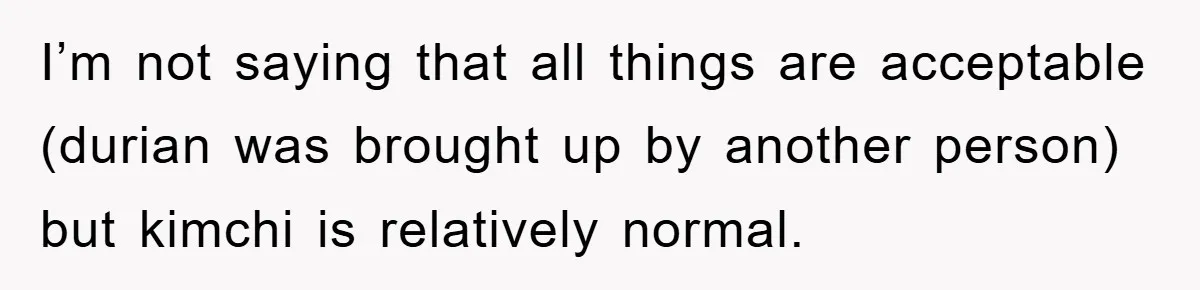 Coworker Slams Man’s Kimchi Lunch, Then Accuses Him of Playing the Race Card I’m not saying that all things are acceptable (durian was brought up by another person) but kimchi is relatively normal.