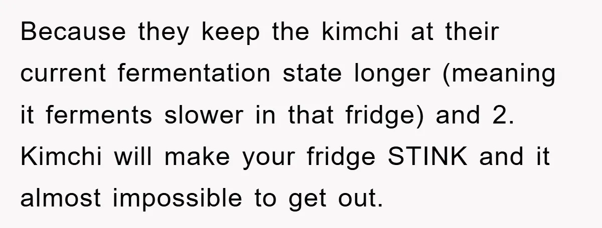 Coworker Slams Man’s Kimchi Lunch, Then Accuses Him of Playing the Race Card Because they keep the kimchi at their current fermentation state longer (meaning it ferments slower in that fridge) and 2. Kimchi will make your fridge STINK and it almost impossible...