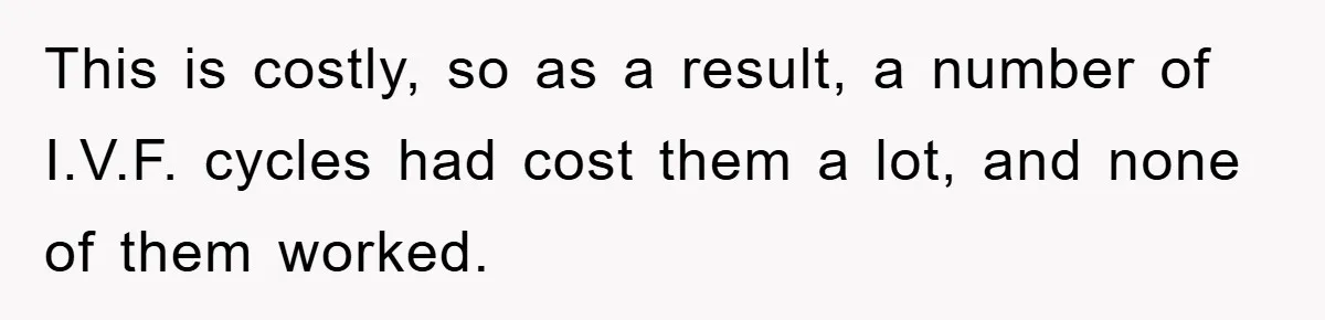 This is costly, so as a result, a number of I.V.F. cycles had cost them a lot, and none of them worked.