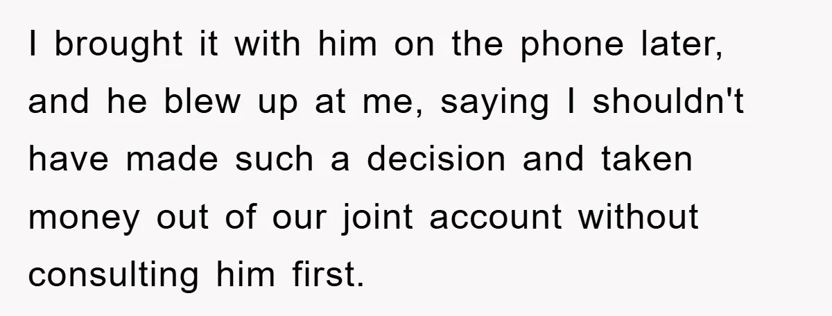 I brought it with him on the phone later, and he blew up at me, saying I shouldn't have made such a decision and taken money out of our joint...