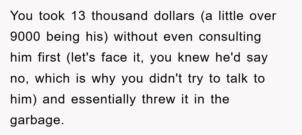 You took 13 thousand dollars (a little over 9000 being his) without even consulting him first (let's face it, you knew he'd say no, which is why you didn't try...
