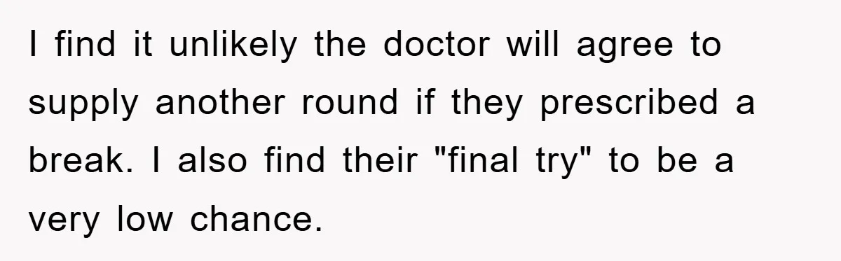 I find it unlikely the doctor will agree to supply another round if they prescribed a break. I also find their "final try" to be a very low chance.