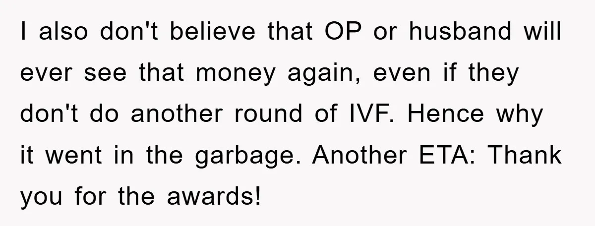 I also don't believe that OP or husband will ever see that money again, even if they don't do another round of IVF. Hence why it went in the garbage....