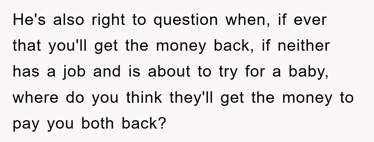 He's also right to question when, if ever that you'll get the money back, if neither has a job and is about to try for a baby, where do you...