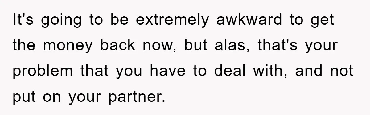 It's going to be extremely awkward to get the money back now, but alas, that's your problem that you have to deal with, and not put on your partner.