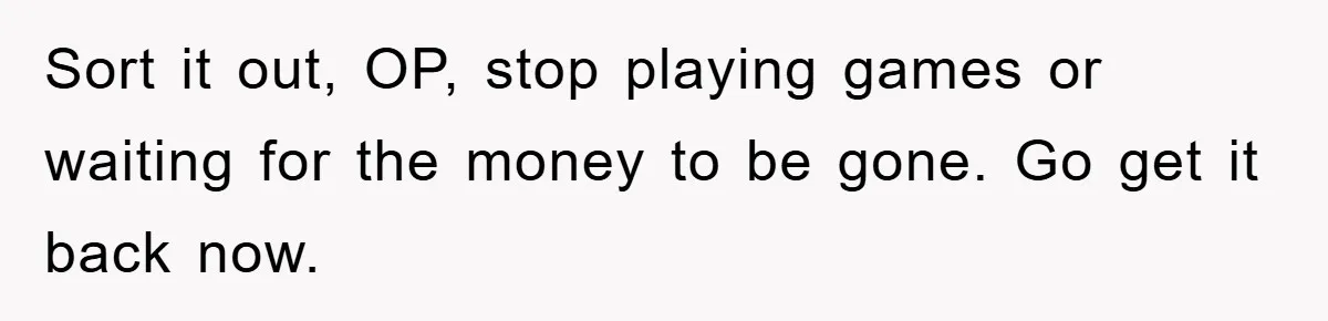 Sort it out, OP, stop playing games or waiting for the money to be gone. Go get it back now.