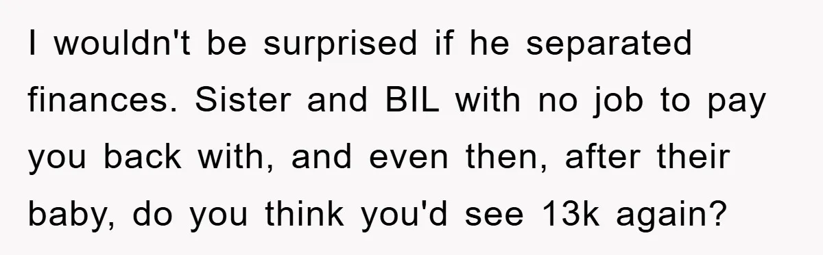 I wouldn't be surprised if he separated finances. Sister and BIL with no job to pay you back with, and even then, after their baby, do you think you'd see...