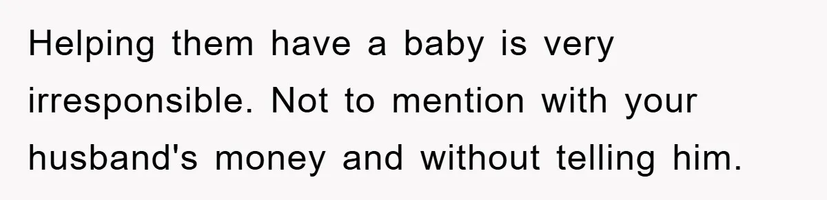 Helping them have a baby is very irresponsible. Not to mention with your husband's money and without telling him.