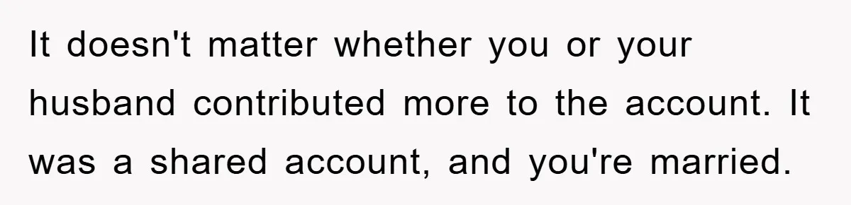 It doesn't matter whether you or your husband contributed more to the account. It was a shared account, and you're married.
