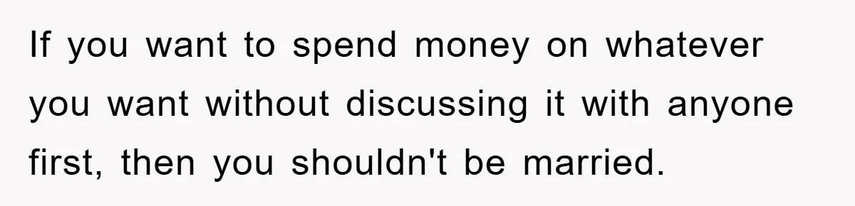 If you want to spend money on whatever you want without discussing it with anyone first, then you shouldn't be married.