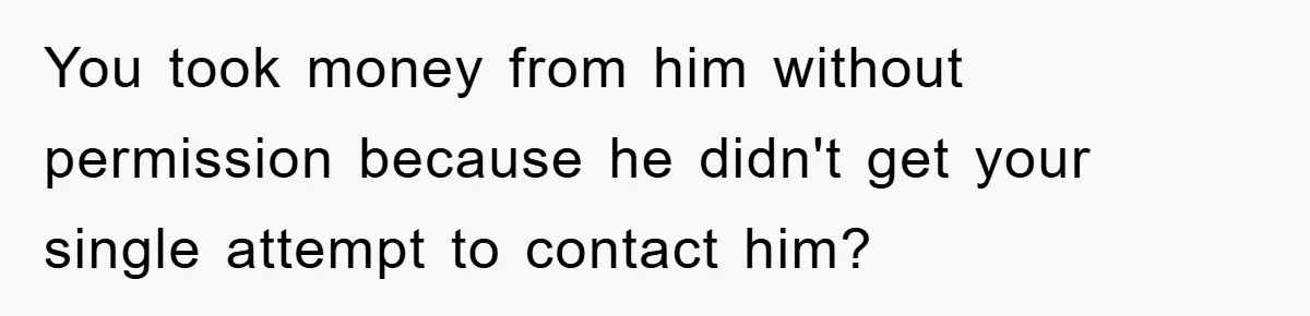 You took money from him without permission because he didn't get your single attempt to contact him?