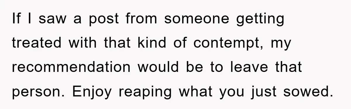 If I saw a post from someone getting treated with that kind of contempt, my recommendation would be to leave that person. Enjoy reaping what you just sowed.