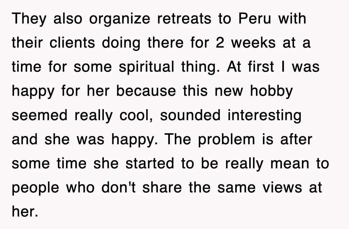 Woman Regrets Slapping Sister For Calling Mom A “Breeder,” Says She Should’ve Hit Harder They also organize retreats to Peru with their clients doing there for 2 weeks at a time for some spiritual thing. At first I was happy for her because this...