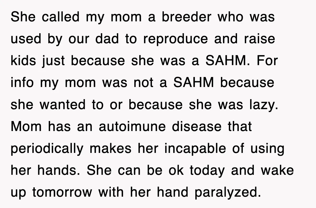 Woman Regrets Slapping Sister For Calling Mom A “Breeder,” Says She Should’ve Hit Harder She called my mom a breeder who was used by our dad to reproduce and raise kids just because she was a SAHM. For info my mom was not a...