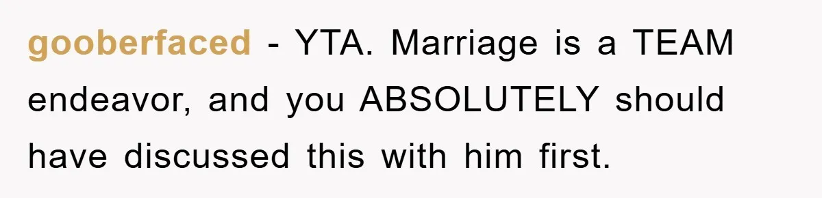 gooberfaced − YTA. Marriage is a TEAM endeavor, and you ABSOLUTELY should have discussed this with him first.