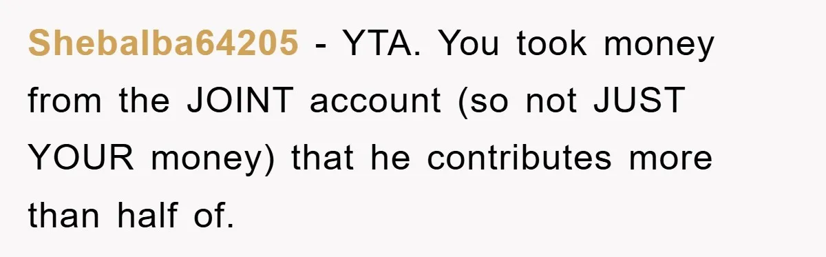 Shebalba64205 − YTA. You took money from the JOINT account (so not JUST YOUR money) that he contributes more than half of.