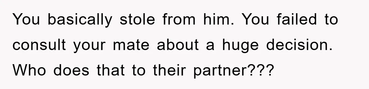 You basically stole from him. You failed to consult your mate about a huge decision. Who does that to their partner???
