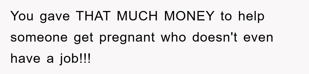 You gave THAT MUCH MONEY to help someone get pregnant who doesn't even have a job!!!