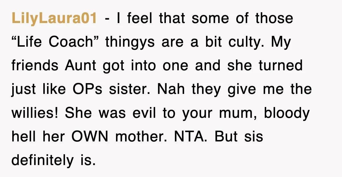 Woman Regrets Slapping Sister For Calling Mom A “Breeder,” Says She Should’ve Hit Harder LilyLaura01 − I feel that some of those “Life Coach” thingys are a bit culty. My friends Aunt got into one and she turned just like OPs sister. Nah they...