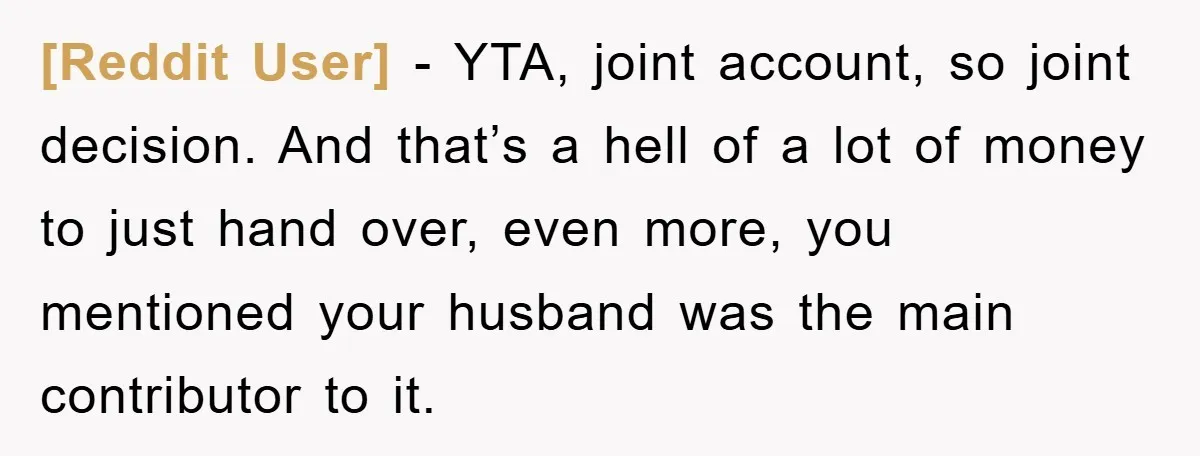 [Reddit User] − YTA, joint account, so joint decision. And that’s a hell of a lot of money to just hand over, even more, you mentioned your husband was the...