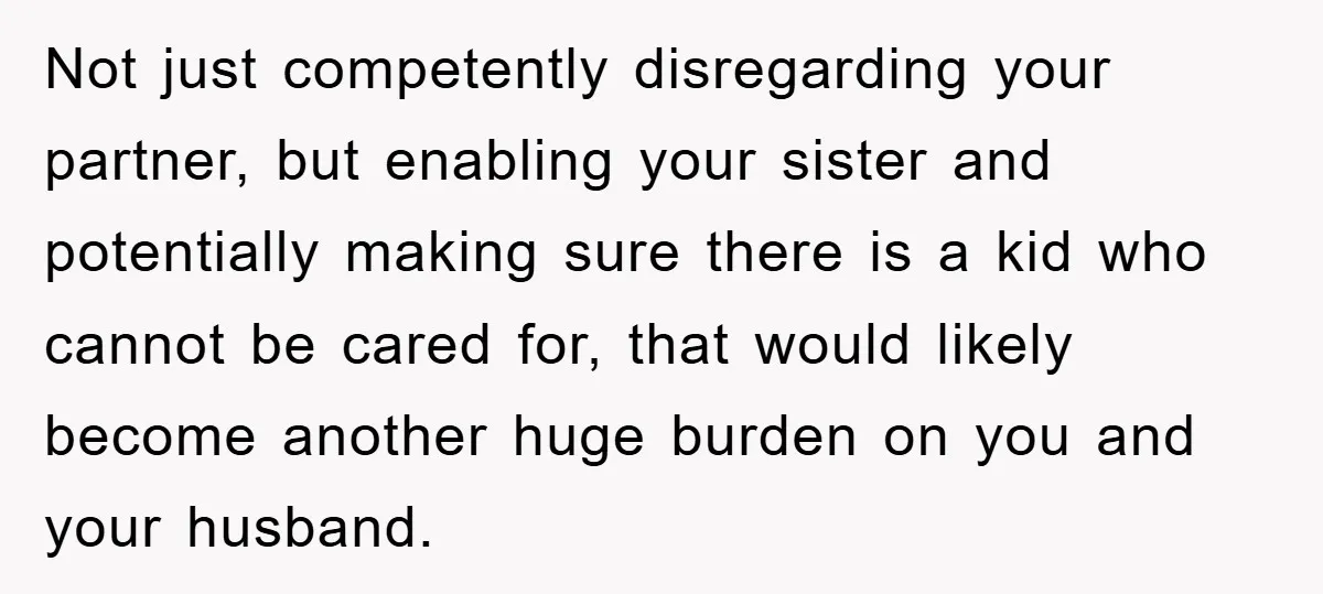 Not just competently disregarding your partner, but enabling your sister and potentially making sure there is a kid who cannot be cared for, that would likely become another huge burden...