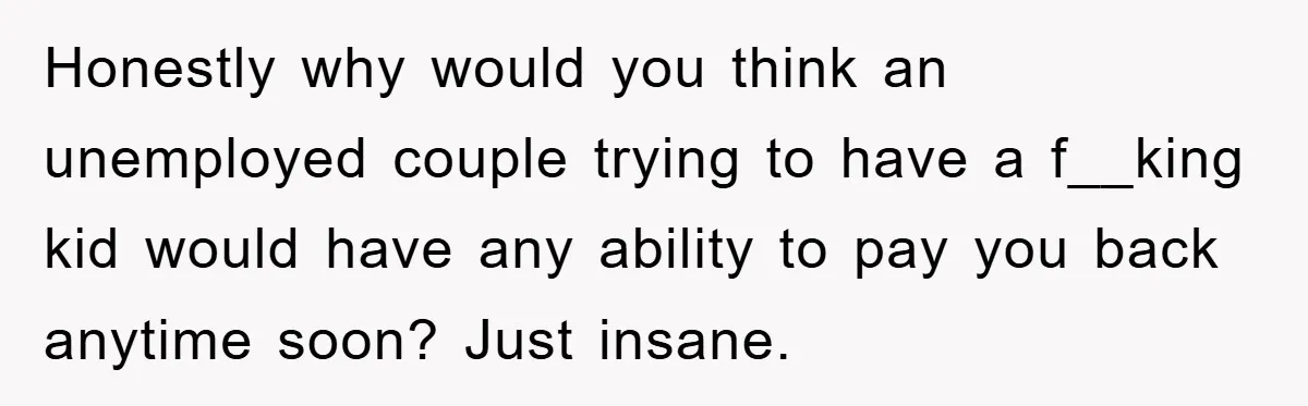 Honestly why would you think an unemployed couple trying to have a f__king kid would have any ability to pay you back anytime soon? Just insane.