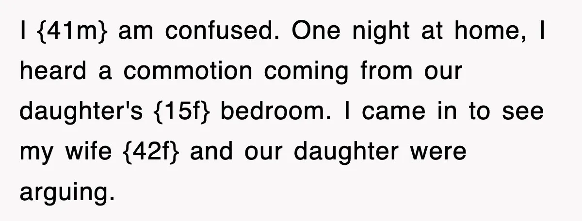 I {41m} am confused. One night at home, I heard a commotion coming from our daughter's {15f} bedroom. I came in to see my wife {42f} and our daughter were...