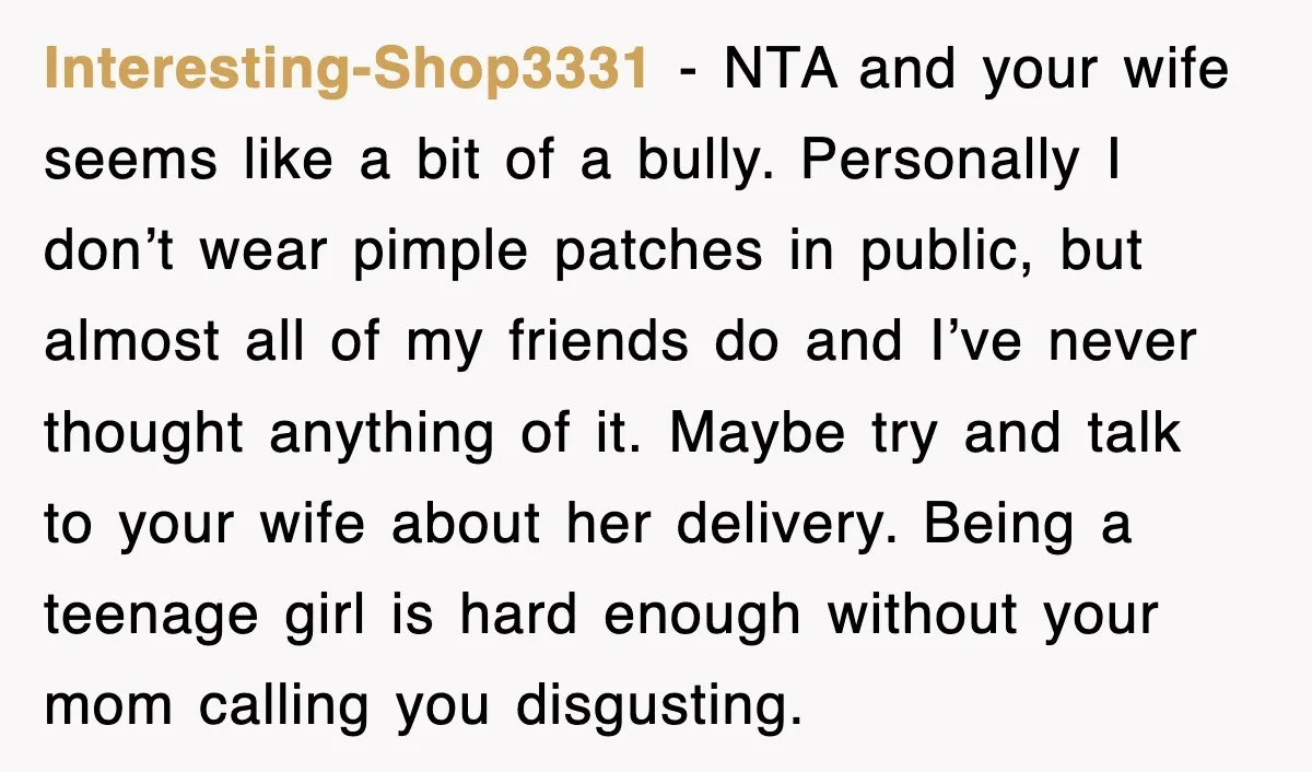 Interesting-Shop3331 − NTA and your wife seems like a bit of a bully. Personally I don’t wear pimple patches in public, but almost all of my friends do and I’ve...