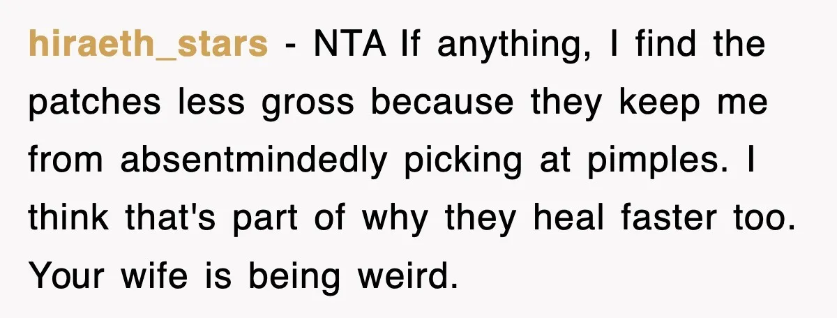 hiraeth_stars − NTA If anything, I find the patches less gross because they keep me from absentmindedly picking at pimples. I think that's part of why they heal faster too....