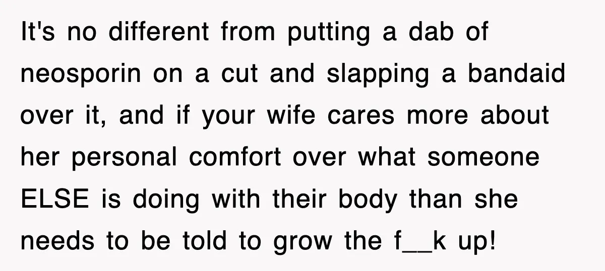 It's no different from putting a dab of neosporin on a cut and slapping a bandaid over it, and if your wife cares more about her personal comfort over what...