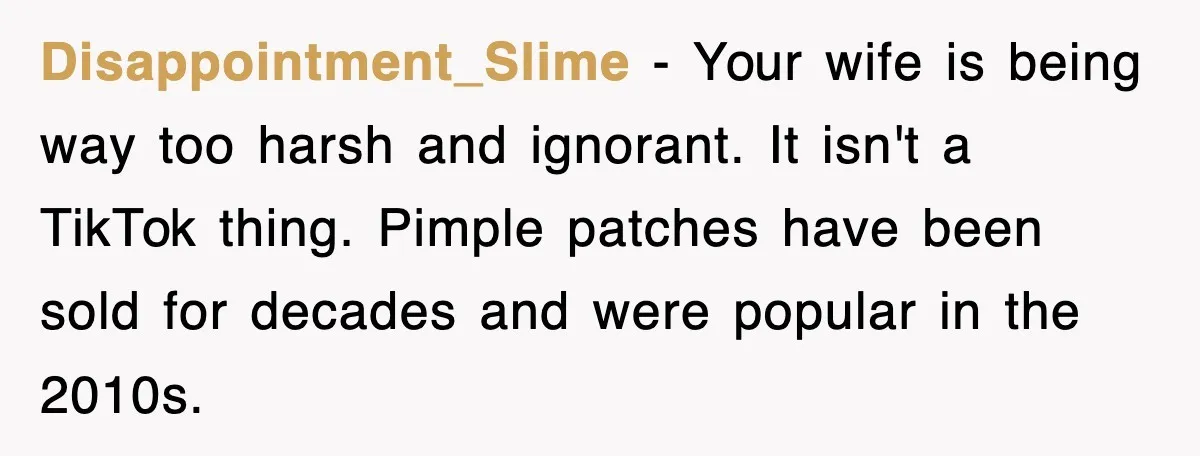 Disappointment_Slime − Your wife is being way too harsh and ignorant. It isn't a TikTok thing. Pimple patches have been sold for decades and were popular in the 2010s.