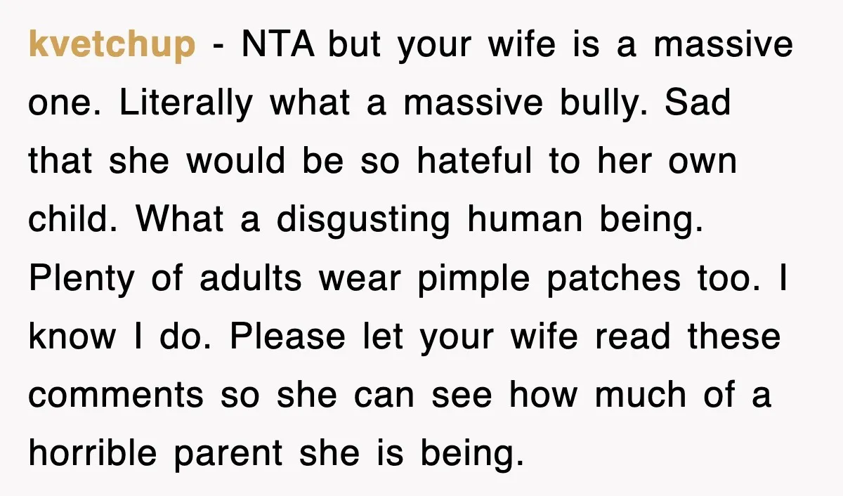 kvetchup − NTA but your wife is a massive one. Literally what a massive bully. Sad that she would be so hateful to her own child. What a disgusting human...
