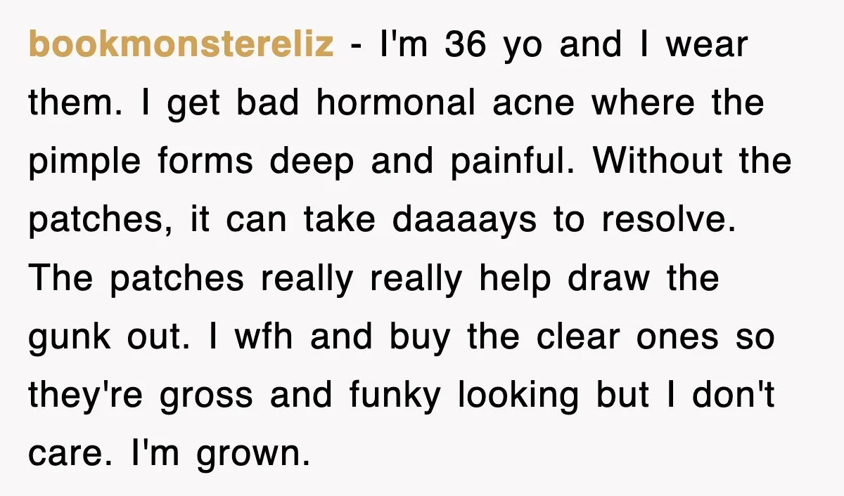 bookmonstereliz − I'm 36 yo and I wear them. I get bad hormonal acne where the pimple forms deep and painful. Without the patches, it can take daaaays to resolve....