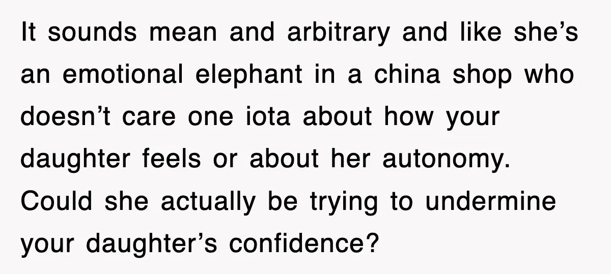 It sounds mean and arbitrary and like she’s an emotional elephant in a china shop who doesn’t care one iota about how your daughter feels or about her autonomy. Could...