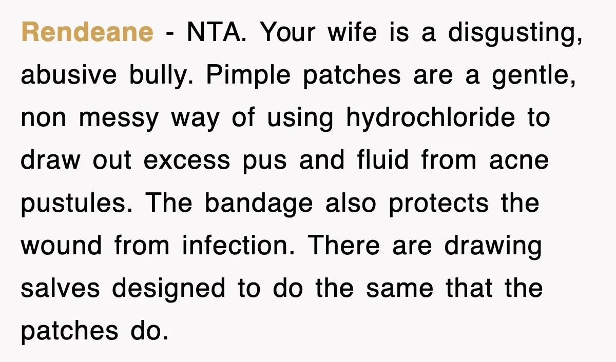 Rendeane − NTA. Your wife is a disgusting, abusive bully. Pimple patches are a gentle, non messy way of using hydrochloride to draw out excess pus and fluid from acne...