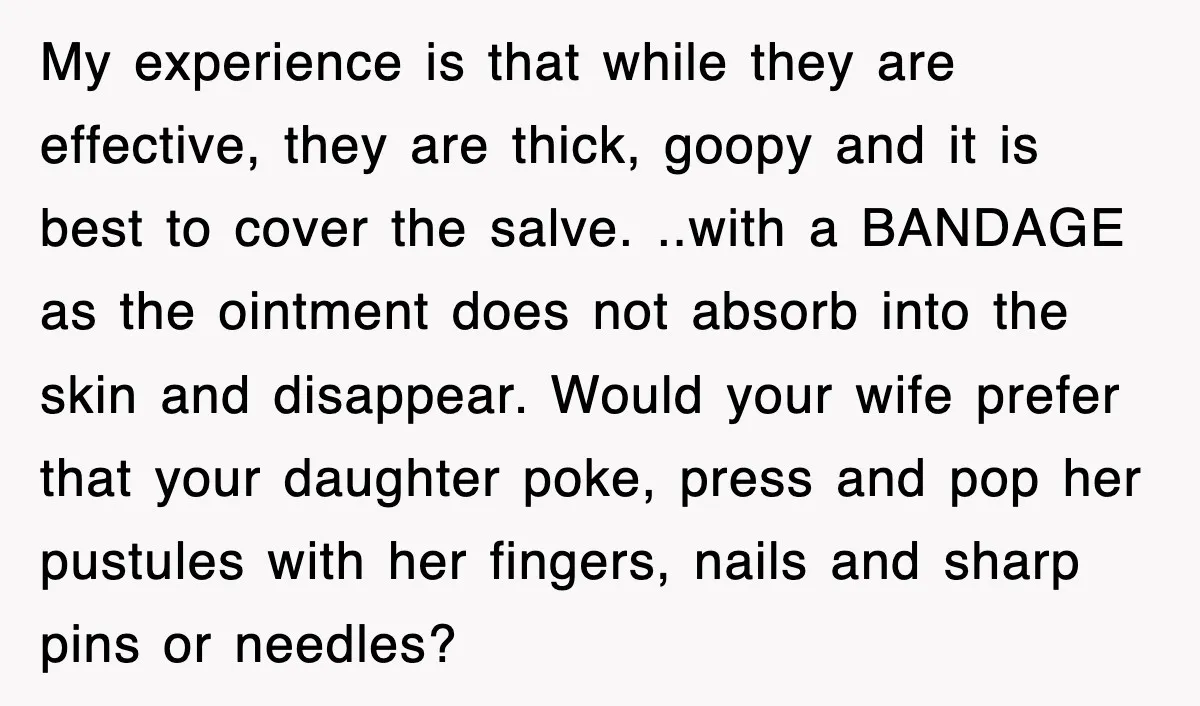 My experience is that while they are effective, they are thick, goopy and it is best to cover the salve. ..with a BANDAGE as the ointment does not absorb into...