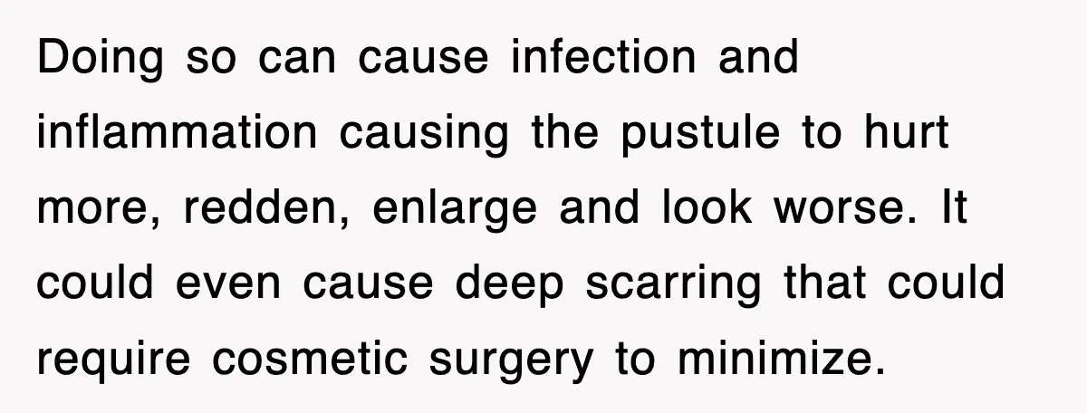 Doing so can cause infection and inflammation causing the pustule to hurt more, redden, enlarge and look worse. It could even cause deep scarring that could require cosmetic surgery to...