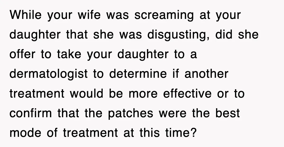 While your wife was screaming at your daughter that she was disgusting, did she offer to take your daughter to a dermatologist to determine if another treatment would be more...