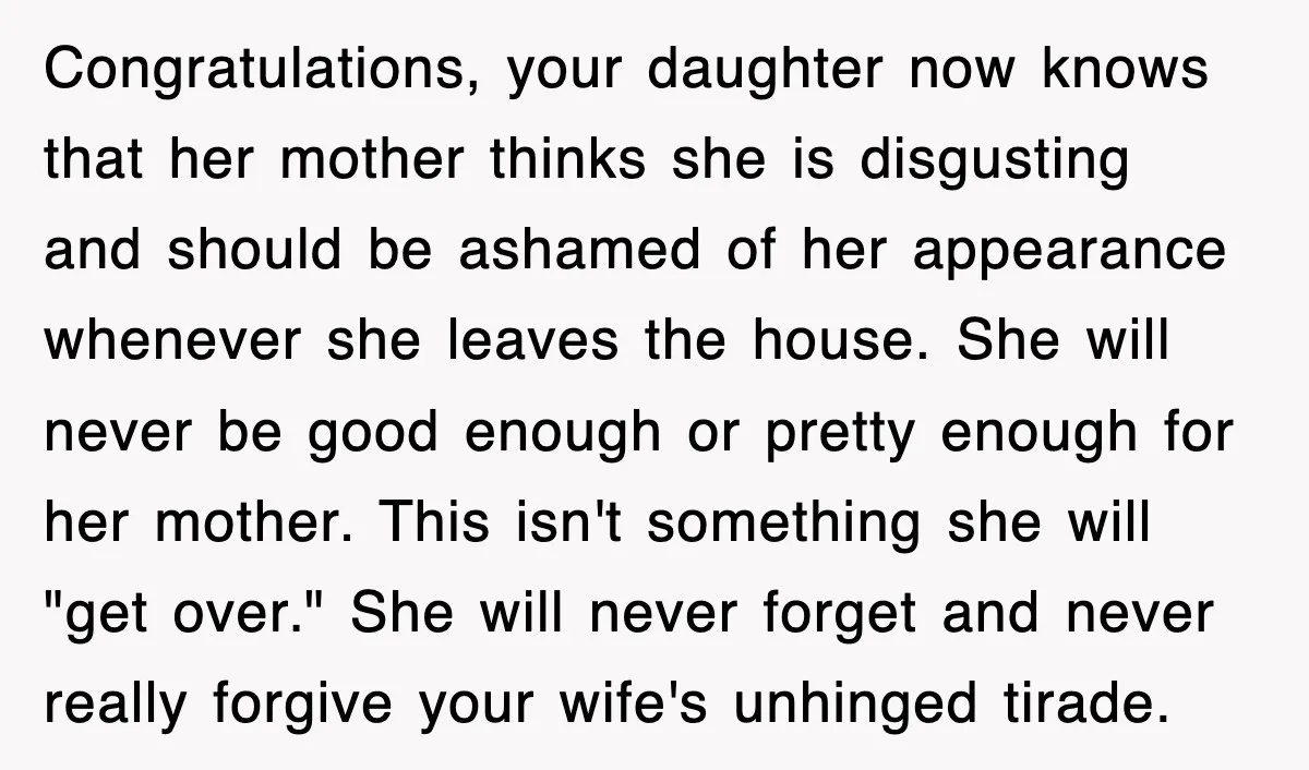 Congratulations, your daughter now knows that her mother thinks she is disgusting and should be ashamed of her appearance whenever she leaves the house. She will never be good enough...