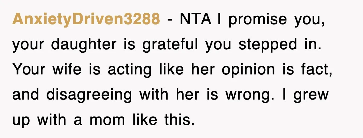 AnxietyDriven3288 − NTA I promise you, your daughter is grateful you stepped in. Your wife is acting like her opinion is fact, and disagreeing with her is wrong. I grew...