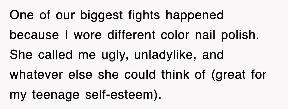 One of our biggest fights happened because I wore different color nail polish. She called me ugly, unladylike, and whatever else she could think of (great for my teenage self-esteem).